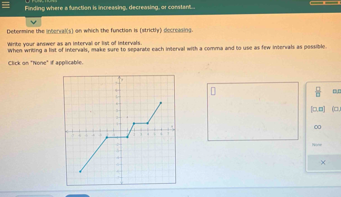 Finding where a function is increasing, decreasing, or constant... 
Determine the interval(s) on which the function is (strictly) decreasing. 
Write your answer as an interval or list of intervals. 
When writing a list of intervals, make sure to separate each interval with a comma and to use as few intervals as possible. 
Click on "None" if applicable.
 □ /□  
□,□
[□ ,□ ] (□, 
∞ 
None 
×