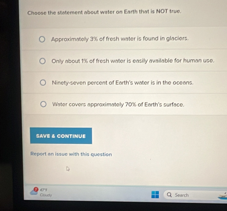 Choose the statement about water on Earth that is NOT true.
Approximately 3% of fresh water is found in glaciers.
Only about 1% of fresh water is easily available for human use.
Ninety-seven percent of Earth's water is in the oceans.
Water covers approximately 70% of Earth's surface.
SAVE & CONTINUE
Report an issue with this question
1 47°F
Cloudy Search