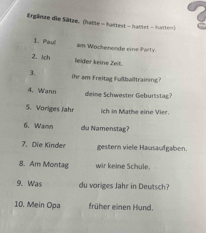 Ergänze die Sätze. (hatte - hattest - hattet - hatten) 
1. Paul am Wochenende eine Party. 
2. Ich leider keine Zeit. 
3. 
ihr am Freitag Fußballtraining? 
4. Wann deine Schwester Geburtstag? 
5. Voriges Jahr ich in Mathe eine Vier. 
6. Wann du Namenstag? 
7. Die Kinder gestern viele Hausaufgaben. 
8. Am Montag wir keine Schule. 
9. Was du voriges Jahr in Deutsch? 
10. Mein Opa früher einen Hund.