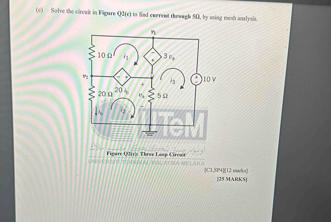 Solve the circuit in Figure Q2(c) to find current through 5Ω, by using mesh analysis.
Figure Q2(c) : Three Loop Circuit
UNIVERSITI TEKNIKA
[C3,SP4 ][12 marks]
[25 MARKS]