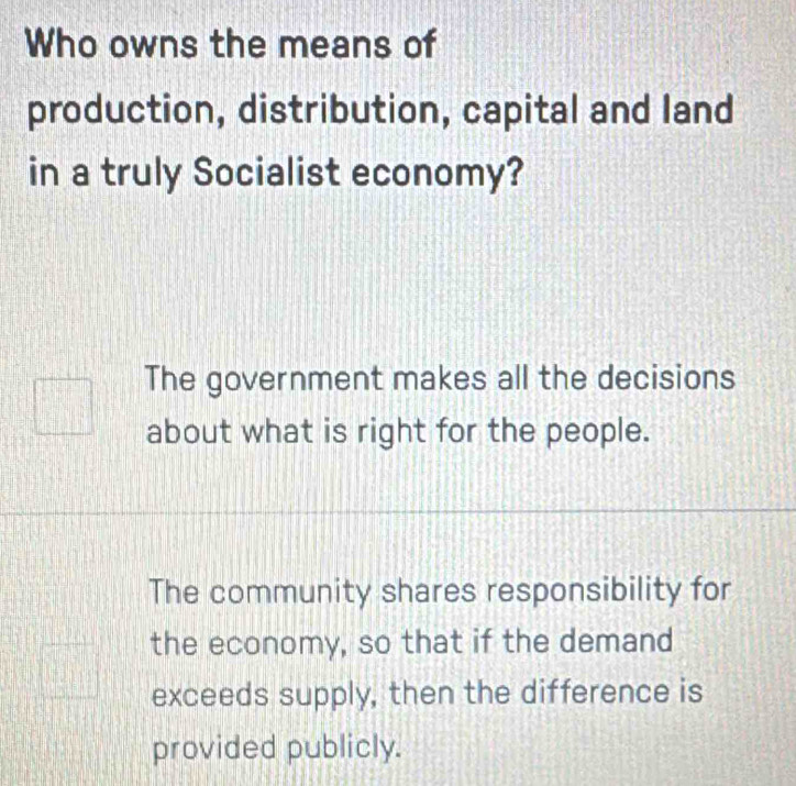 Who owns the means of
production, distribution, capital and land
in a truly Socialist economy?
The government makes all the decisions
about what is right for the people.
The community shares responsibility for
the economy, so that if the demand
exceeds supply, then the difference is
provided publicly.