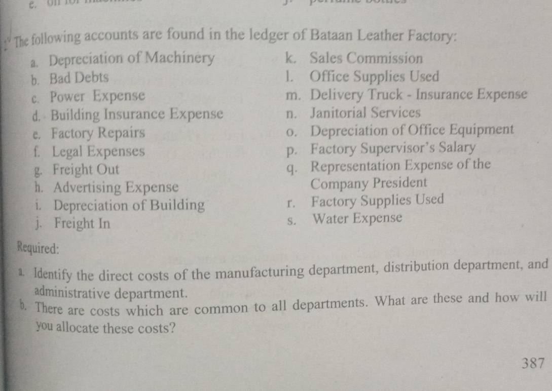 ' The following accounts are found in the ledger of Bataan Leather Factory: 
a. Depreciation of Machinery k. Sales Commission 
b. Bad Debts l. Office Supplies Used 
c. Power Expense m. Delivery Truck - Insurance Expense 
d. Building Insurance Expense n. Janitorial Services 
e. Factory Repairs o. Depreciation of Office Equipment 
f. Legal Expenses p. Factory Supervisor’s Salary 
g. Freight Out q. Representation Expense of the 
h. Advertising Expense Company President 
i. Depreciation of Building r. Factory Supplies Used 
j. Freight In s. Water Expense 
Required: 
1. Identify the direct costs of the manufacturing department, distribution department, and 
administrative department. 
b. There are costs which are common to all departments. What are these and how will 
you allocate these costs? 
387