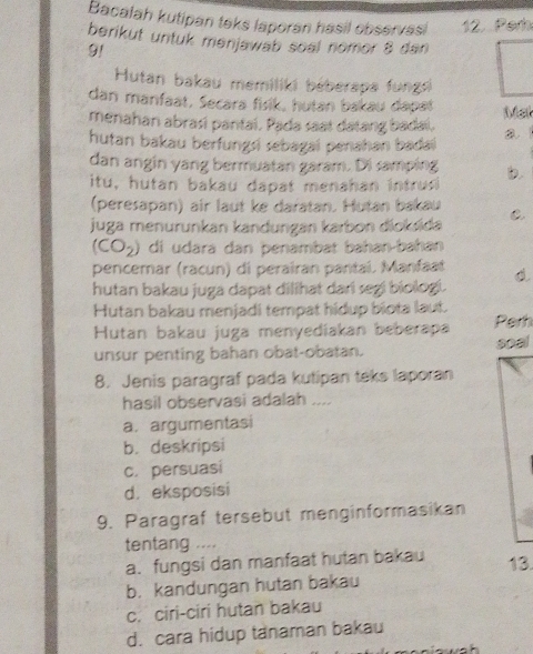 Bacalah kutipan teks laporan hasil observasi 12. Per
berikut untuk menjawab soal nomor 8 dan
91
Hutan bakau memiliki béberapa fungsi
dan manfaat, Secara fisik, hutan bakau dapat Mst
menahan abrasi pantai. Pada saat datang badai.
hutan bakau berfungsi sebagai penahan badai
dan angin yang bermuatan garam. Di samping b.
itu, hutan bakau dapat menahan intrus
(peresapan) air laut ke daïatan. Hutan bakau C.
juga menurunkan kandungan karbon dioksida
(CO_2) di udara dan þenambat bahan-bahan
pencemar (racun) di perairan pantaí. Manfaat
hutan bakau juga dapat dilihat dari segi biolog.
Hutan bakau menjadi tempat hidup biota laut.
Hutan bakau juga menyediakan beberapa Perh
soal
unsur penting bahan obat-obatan.
8. Jenis paragraf pada kutipan teks laporan
hasil observasi adalah ....
a. argumentasi
b. deskripsi
c. persuasi
d. eksposisi
9. Paragraf tersebut menginformasikan
tentang ....
a. fungsi dan manfaat hutan bakau 13.
b. kandungan hutan bakau
c. ciri-ciri hutan bakau
d. cara hidup tanaman bakau