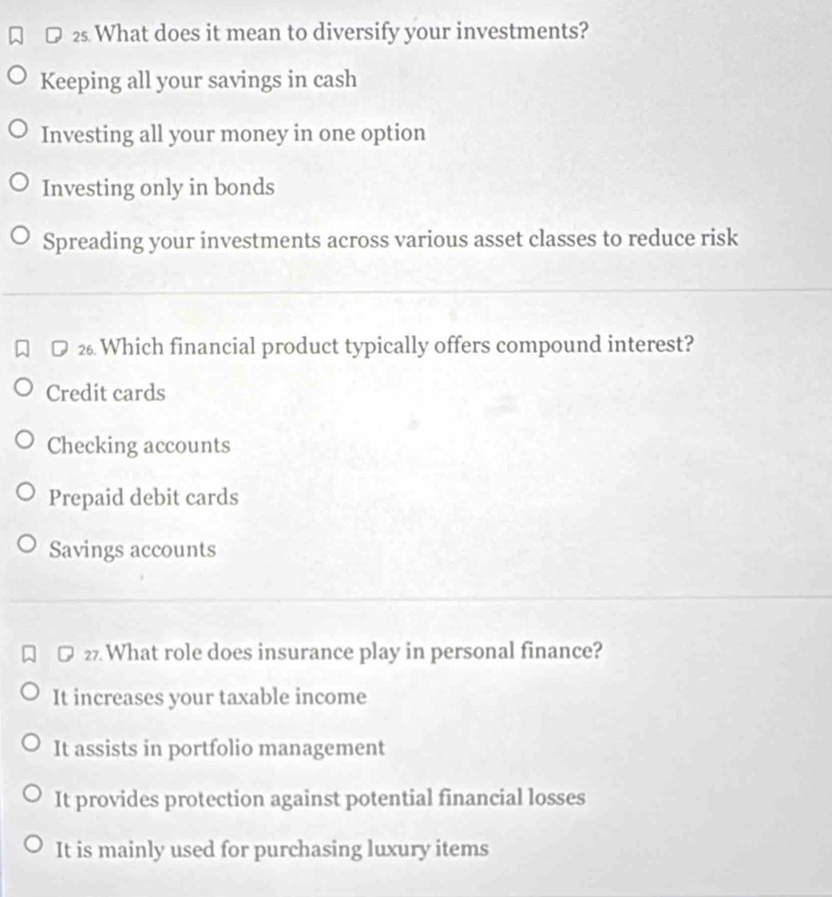 What does it mean to diversify your investments?
Keeping all your savings in cash
Investing all your money in one option
Investing only in bonds
Spreading your investments across various asset classes to reduce risk
2 Which financial product typically offers compound interest?
Credit cards
Checking accounts
Prepaid debit cards
Savings accounts
2 What role does insurance play in personal finance?
It increases your taxable income
It assists in portfolio management
It provides protection against potential financial losses
It is mainly used for purchasing luxury items