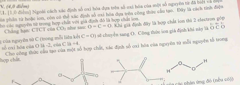 (4,0 điểm)
71. [1,0 điểm] Ngoài cách xác định số oxi hóa dựa trên số oxi hóa của một số nguyên tử đã biết và điệlh
pủa phân tử hoặc ion, còn có thể xác định số oxi hóa dựa trên công thức cấu tạo. Đây là cách tính điện
ho các nguyên tử trong hợp chất với giả định đó là hợp chất ion. . Khi giả định đây là hợp chất ion thì 2 electron góp
Chẳng hạn: CTCT của CO_2 như sau: O=C=O
g của nguyên từ C (trong mỗi liên kết C=0) sẽ chuyển sang O. Công thức ion giả định khi này là beginarrayr 2-4+ OCendarray a
số oxi hóa của O là -2, của C là +4.
Cho công thức cầu tạo của một số hợp chất, xác định số oxi hóa của nguyên từ mỗi nguyên tố trong
hợp chất.
F. 0 、
của các phản ứng đó (nếu có))