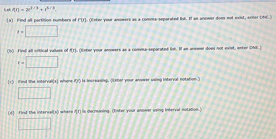 Let f(t)=2t^(2/3)+t^(5/3). 
(a) Find all partition numbers of f'(t). (Enter your answers as a comma-separated list. If an answer does not exist, enter DNE.)
t=□
(b) Find all critical values of f(t). (Enter your answers as a comma-separated list. If an answer does not exist, enter DNE.)
t=□
(c) Find the interval(s) where f(t) is increasing. (Enter your answer using interval notation.) 
□ 
(d) Find the interval(s) where f(t) is decreasing. (Enter your answer using interval notation.) 
□