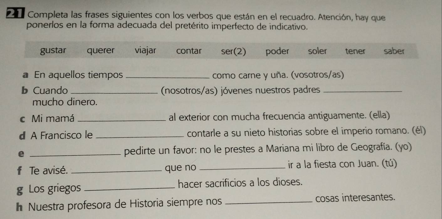 Completa las frases siguientes con los verbos que están en el recuadro. Atención, hay que
ponerlos en la forma adecuada del pretérito imperfecto de indicativo.
gustar querer viajar contar ser(2) poder soler tener saber
a En aquellos tiempos _como carne y uña. (vosotros/as)
b Cuando _(nosotros/as) jóvenes nuestros padres_
mucho dinero.
c Mi mamá _al exterior con mucha frecuencia antiguamente. (ella)
d A Francisco le _contarle a su nieto historias sobre el imperio romano. (él)
e _pedirte un favor: no le prestes a Mariana mi libro de Geografía. (yo)
f Te avisé. _que no_
ir a la fiesta con Juan. (tú)
g Los griegos _hacer sacrificios a los dioses.
Nuestra profesora de Historia siempre nos _cosas interesantes.