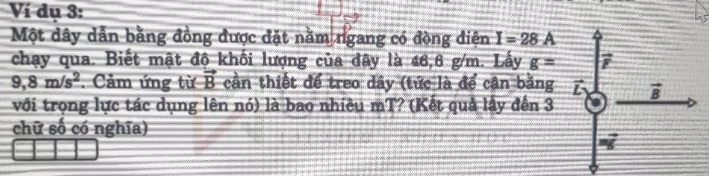 Ví dụ 3:
Một dây dẫn bằng đồng được đặt nằm ngang có dòng điện I=28A
chạy qua. Biết mật độ khối lượng của dây là 46,6 g/m. Lấy g=
9,8m/s^2. Cảm ứng từ vector B cần thiết để treo dây (tức là để cận bằng 
với trọng lực tác dụng lên nó) là bao nhiêu mT? (Kết quả lấy đến 3
chữ số có nghĩa)