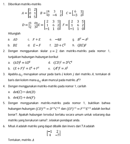 Diberikan matriks-matriks
A=beginbmatrix 1&2 0&1 4&5endbmatrix B=beginbmatrix 4&3&1 0&-4&2endbmatrix C=beginbmatrix 6&1 -3&2endbmatrix
D=beginbmatrix 3&0 2&3endbmatrix E=beginbmatrix 2&3&5 1&6&2 -1&1&0endbmatrix F=beginbmatrix 2&3&5 1&6&2 -1&1&0endbmatrix
Hitunglah
a. AD C. F+E e. -4B g. B^T-A^2
b. BE d. E-F f. 2D+C^2 h. (BE)I
2. Dengan menggunakan skalar s=2 dan matriks-matriks pada nomor 1,
tunjukkan hubungan-hubungan berikut
a. (kD)^t=kD^t d. (CD)^t=D^tC^t
b. (E+F)^t=E^t+F^t e. (A^t)^t=A^2
3. Apabila α  merupakan unsur pada baris i kolom j dari matriks A, tentukan di
baris dan kolom mana a_ij akan muncul pada matriks A^t 7
4. Dengan menggunakan matriks-matriks pada nomor 1, carilah
a. det(C)-det(D)
b. det(E)+det(F)
5. Dengan menggunakan matriks-matriks pada nomor 1, buktikan bahwa
hubungan-hubungan (CD)^-1=D^(-1)C^(-1) | dan (EF)^-1=F^(-1)E^(-1) adalah berikut
benar?. Apakah hubungan tersebut berlaku secara umum untuk sebarang dua
matriks yang berukuran sama?. Jelaskan pendapat anda.
6. Misal A adalah matriks yang dapat dibalik dan invers dari 7A adalah
beginbmatrix -1&2 4&-7endbmatrix
Tentukan, matriks A