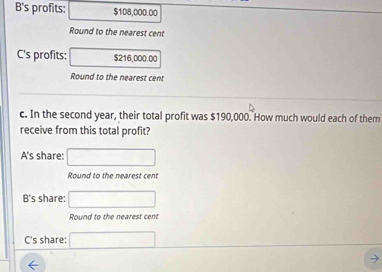 B's profits: □^ $108,000.00
Round to the nearest cent 
_  
C's profits: overline s2 16,000.00
Round to the nearest cent 
c. In the second year, their total profit was $190,000. How much would each of them 
receive from this total profit? 
A's share: □ 
Round to the nearest cent 
B's share: □ 
Round to the nearest cent 
C's share: □