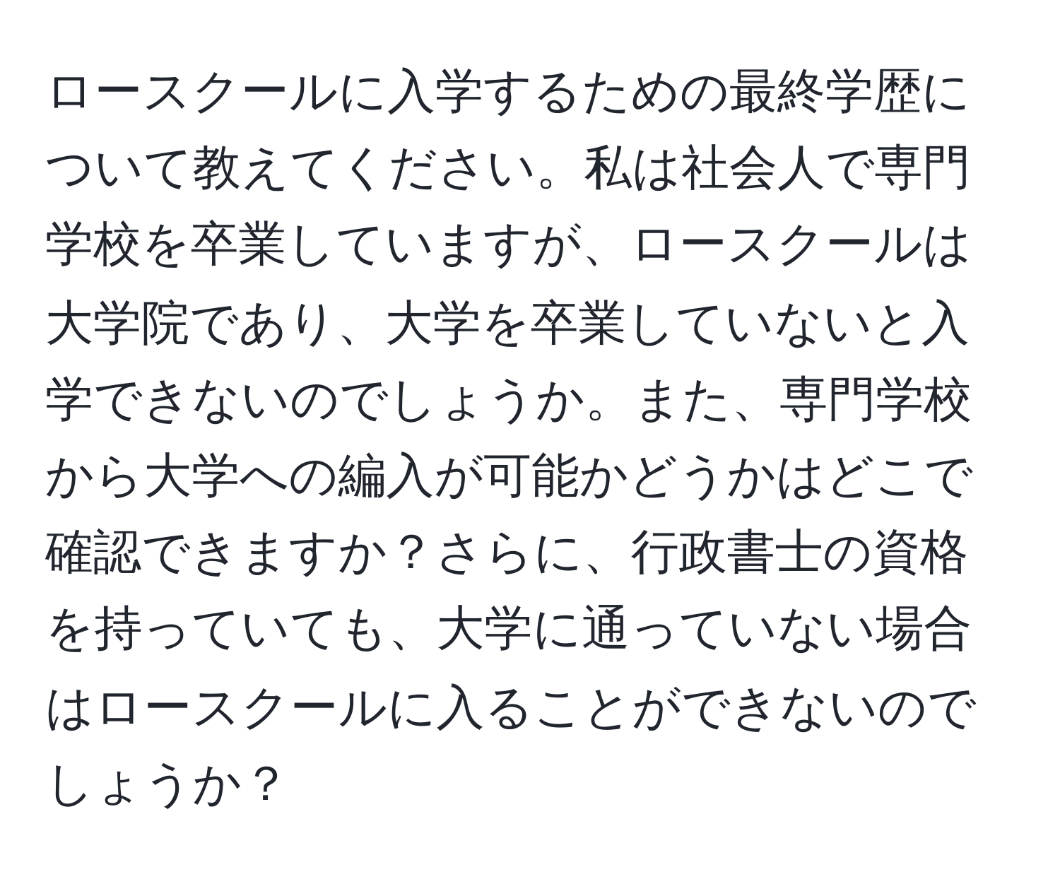 ロースクールに入学するための最終学歴について教えてください。私は社会人で専門学校を卒業していますが、ロースクールは大学院であり、大学を卒業していないと入学できないのでしょうか。また、専門学校から大学への編入が可能かどうかはどこで確認できますか？さらに、行政書士の資格を持っていても、大学に通っていない場合はロースクールに入ることができないのでしょうか？