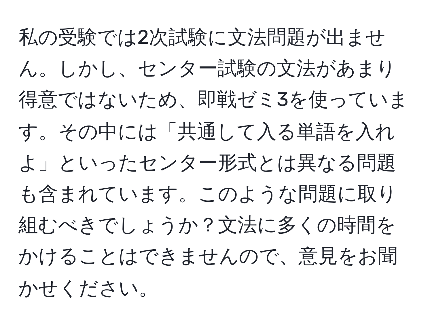 私の受験では2次試験に文法問題が出ません。しかし、センター試験の文法があまり得意ではないため、即戦ゼミ3を使っています。その中には「共通して入る単語を入れよ」といったセンター形式とは異なる問題も含まれています。このような問題に取り組むべきでしょうか？文法に多くの時間をかけることはできませんので、意見をお聞かせください。