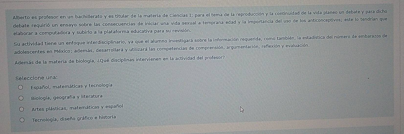 Alberto es profesor en un bachillerato y es titular de la materia de Ciencias I; para el tema de la reproducción y la continuidad de la vida planeo un debate y para dicho
debate requirió un ensayo sobre las consecuencias de iniciar una vida sexual a temprana edad y la importancia del uso de los anticonceptivos; este lo tendrían que
elaborar a computadora y subirlo a la plataforma educativa para su revisión.
Su actividad tiene un enfoque interdisciplinario, ya que el alumno investigará sobre la información requerida, como también, la estadística del número de embarazos de
adolescentes en México; además, desarrollará y utilizará las competencias de comprensión, argumentación, reflexión y evaluación.
Además de la materia de biología, ¿Qué disciplinas intervienen en la actividad del profesor?
Seleccione una:
Español, matemáticas y tecnología
Biología, geografía y literatura
Artes plásticas, matemáticas y español
Tecnología, diseño gráfico e historia