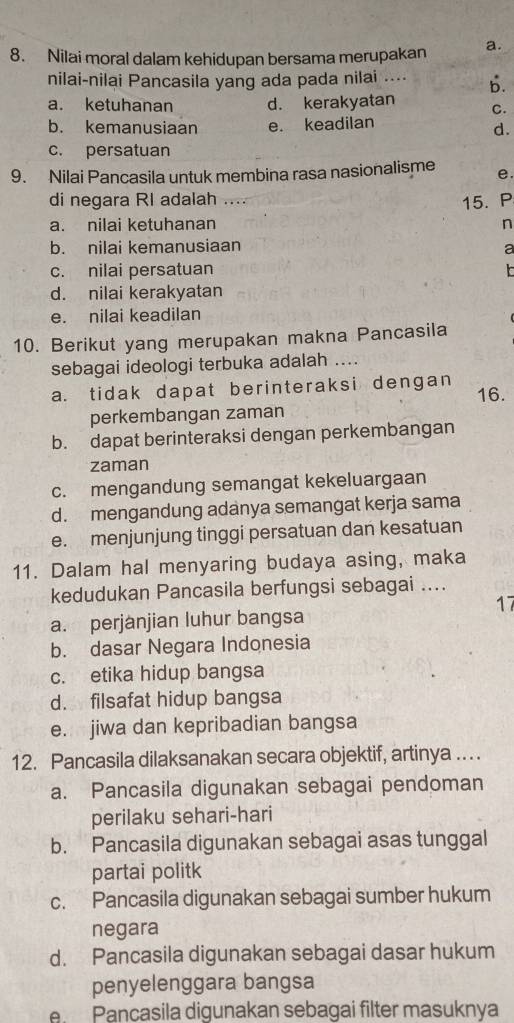 Nilai moral dalam kehidupan bersama merupakan a.
nilai-nilai Pancasila yang ada pada nilai .... b.
a. ketuhanan d. kerakyatan C.
b. kemanusiaan e. keadilan
d.
c. persatuan
9. Nilai Pancasila untuk membina rasa nasionalisme e.
di negara RI adalah ...
15. P
a. nilai ketuhanan n
b. nilai kemanusiaan a
c. nilai persatuan
d. nilai kerakyatan
e. nilai keadilan
10. Berikut yang merupakan makna Pancasila
sebagai ideologi terbuka adalah ....
a. tidak dapat berinteraksi dengan 16.
perkembangan zaman
b. dapat berinteraksi dengan perkembangan
zaman
c. mengandung semangat kekeluargaan
d. mengandung adanya semangat kerja sama
e. menjunjung tinggi persatuan dan kesatuan
11. Dalam hal menyaring budaya asing, maka
kedudukan Pancasila berfungsi sebagai ....
17
a. perjanjian luhur bangsa
b. dasar Negara Indonesia
c. etika hidup bangsa
d. filsafat hidup bangsa
e. jiwa dan kepribadian bangsa
12. Pancasila dilaksanakan secara objektif, artinya ….
a. Pancasila digunakan sebagai pendoman
perilaku sehari-hari
b. Pancasila digunakan sebagai asas tunggal
partai politk
c. Pancasila digunakan sebagai sumber hukum
negara
d. Pancasila digunakan sebagai dasar hukum
penyelenggara bangsa
A Pançasila digunakan sebagai filter masuknya