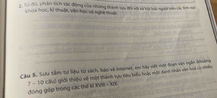 Từ đó, phân tích tác động của những thành tựu đối với xã hội loài người trên các lĩnh vực: 
khoa học, kĩ thuật, văn học và nghệ thuật. 
_ 
_ 
_ 
_ 
_ 
_ 
Câu 5. Sưu tấm tư liệu từ sách, báo và internet, em hãy viết một đoạn văn ngắn (khoảng 
7 - 10 câu) giới thiệu về một thành tựu tiêu biểu hoặc một danh nhân văn hoá có nhiều 
_ 
_ 
_ 
_ 
đóng góp trong các thế kỉ XVIII - XIX.