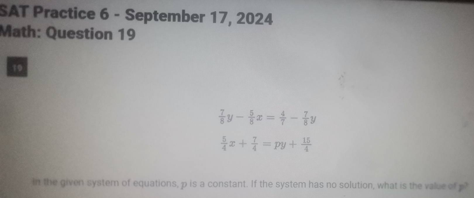 SAT Practice 6 - September 17, 2024
Math: Question 19
19
 7/8 y- 5/8 x= 4/7 - 7/8 y
 5/4 x+ 7/4 =py+ 15/4 
In the given system of equations, p is a constant. If the system has no solution, what is the value of p?