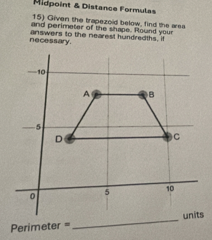 Midpoint & Distance Formulas 
15) Given the trapezoid below, find the area 
and perimeter of the shape. Round your 
answers to the nearest hundredths, if 
necessary .
Perimeter =