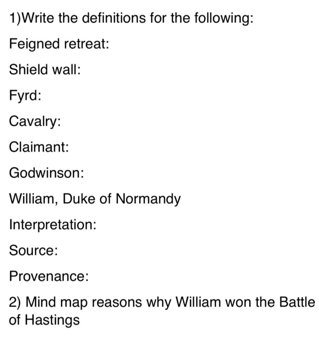 1)Write the definitions for the following: 
Feigned retreat: 
Shield wall: 
Fyrd: 
Cavalry: 
Claimant: 
Godwinson: 
William, Duke of Normandy 
Interpretation: 
Source: 
Provenance: 
2) Mind map reasons why William won the Battle 
of Hastings