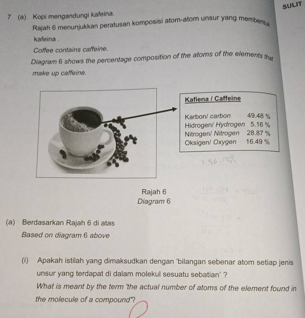 SULIT
7 (a) Kopi mengandungi kafeina.
Rajah 6 menunjukkan peratusan komposisi atom-atom unsur yang membentuk
kafeina .
Coffee contains caffeine.
Diagram 6 shows the percentage composition of the atoms of the elements that
make up caffeine.
Kafiena / Caffeine
Karbon/ carbon 49.48 %
Hidrogen/ Hydrogen 5.16 %
Nitrogen/ Nitrogen 28.87 %
Oksigen/ Oxygen 16.49 %
Rajah 6
Diagram 6
(a) Berdasarkan Rajah 6 di atas
Based on diagram 6 above
(i) Apakah istilah yang dimaksudkan dengan ‘bilangan sebenar atom setiap jenis
unsur yang terdapat di dalam molekul sesuatu sebatian' ?
What is meant by the term 'the actual number of atoms of the element found in
the molecule of a compound'?