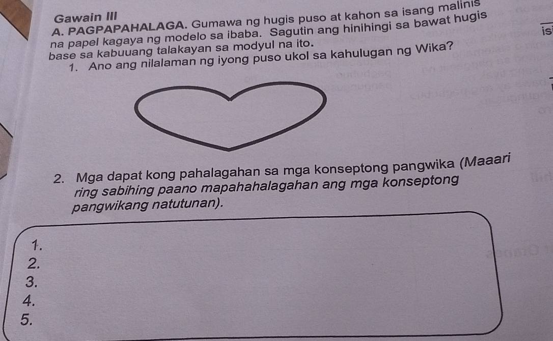 Gawain III 
_ 
A. PAGPAPAHALAGA. Gumawa ng hugis puso at kahon sa isang malinis 
na papel kagaya ng modelo sa ibaba. Sagutin ang hinihingi sa bawat hugis 
base sa kabuuang talakayan sa modyul na ito. is 
1. Ano ang nilalaman ng iyong puso ukol sa kahulugan ng Wika? 
2. Mga dapat kong pahalagahan sa mga konseptong pangwika (Maaari 
ring sabihing paano mapahahalagahan ang mga konseptong 
pangwikang natutunan). 
1. 
2. 
3. 
4. 
5.