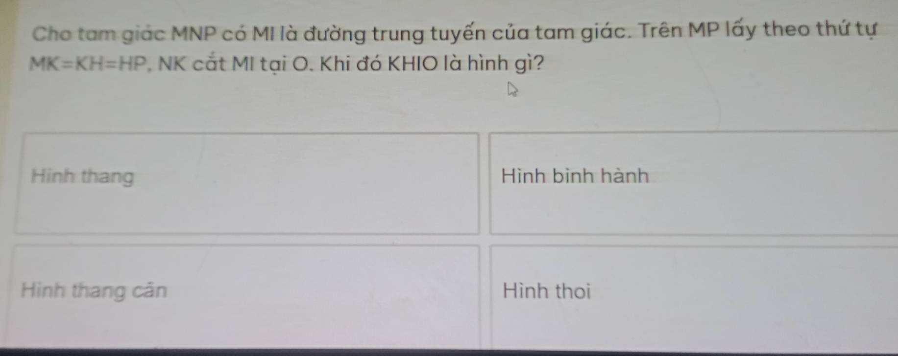 Cho tam giác MNP có MI là đường trung tuyến của tam giác. Trên MP lấy theo thứ tự
MK=KH=HP NK cắt MI tại O. Khi đó KHIO là hình gì? 
Hinh thang Hình bình hành 
Hinh thang cân Hình thoi