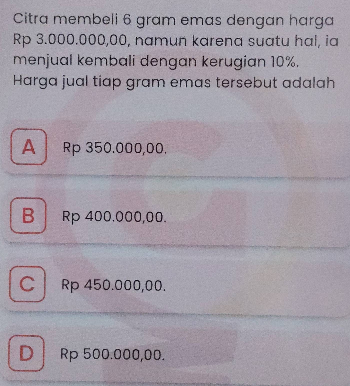 Citra membeli 6 gram emas dengan harga
Rp 3.000.000,00, namun karena suatu hal, ia
menjual kembali dengan kerugian 10%.
Harga jual tiap gram emas tersebut adalah
A Rp 350.000,00.
B Rp 400.000,00.
C Rp 450.000,00.
D Rp 500.000,00.