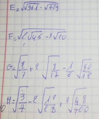 E=sqrt(sqrt 961)-sqrt(729)
F=sqrt(2sqrt 45)-3sqrt(10)
G=sqrt(frac 2)3+2sqrt(frac 8)27- 1/2 sqrt(frac 50)12
H=sqrt(frac 3)7-2sqrt(frac 1^2)28+sqrt[3](frac 48)700