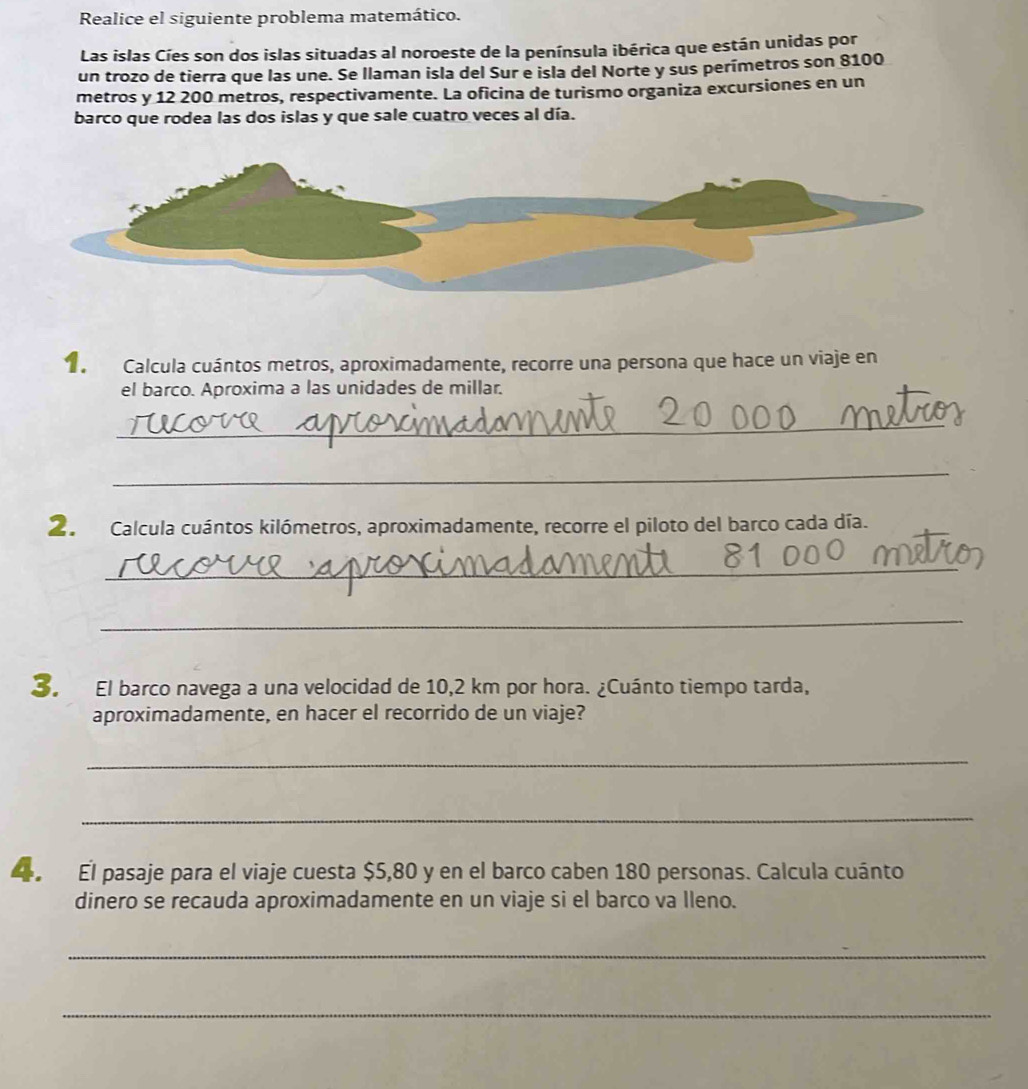Realice el siguiente problema matemático. 
Las islas Cíes son dos islas situadas al noroeste de la península ibérica que están unidas por 
un trozo de tierra que las une. Se llaman isla del Sur e isla del Norte y sus perímetros son 8100
metros y 12 200 metros, respectivamente. La oficina de turismo organiza excursiones en un 
barco que rodea las dos islas y que sale cuatro veces al día. 
1 Calcula cuántos metros, aproximadamente, recorre una persona que hace un viaje en 
el barco. Aproxima a las unidades de millar. 
_ 
_ 
2. Calcula cuántos kilómetros, aproximadamente, recorre el piloto del barco cada día. 
_ 
_ 
3. El barco navega a una velocidad de 10,2 km por hora. ¿Cuánto tiempo tarda, 
aproximadamente, en hacer el recorrido de un viaje? 
_ 
_ 
El pasaje para el viaje cuesta $5,80 y en el barco caben 180 personas. Calcula cuánto 
dinero se recauda aproximadamente en un viaje si el barco va lleno. 
_ 
_