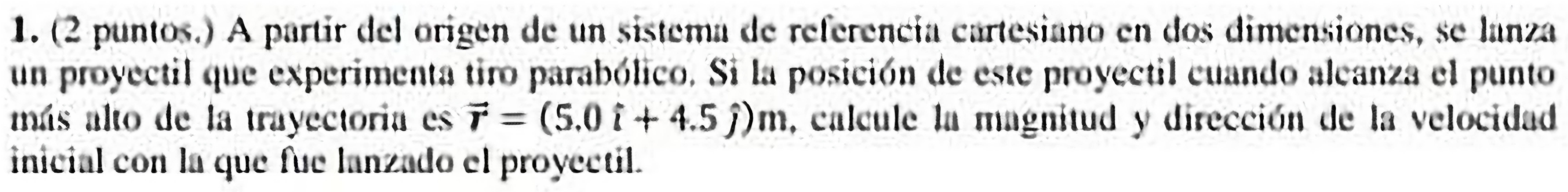 (2 puntos.) A partir del origen de un sistema de referencía cartesiano en dos dimensiones, se lanza 
un proyectil que experimenta tiro parabólico. Si la posición de este proyectil cuando alcanza el punto 
más alto de la trayectoria es vector r=(5.0i+4.5j)m , calcule la magnitud y dirección de la velocidad 
inicial con la que fue lanzado el proyectil.