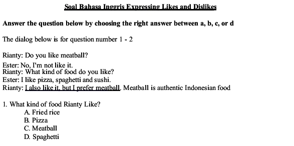 Soal Bahasa Inggris Expressing Likes and Dislikes
Answer the question below by choosing the right answer between a, b, c, or d
The dialog below is for question number 1 - 2
Rianty: Do you like meatball?
Ester: No, I'm not like it.
Rianty: What kind of food do you like?
Ester: I like pizza, spaghetti and sushi.
Rianty: I also like it, but I prefer meatball. Meatball is authentic Indonesian food
1. What kind of food Rianty Like?
A. Fried rice
B. Pizza
C. Meatball
D. Spaghetti