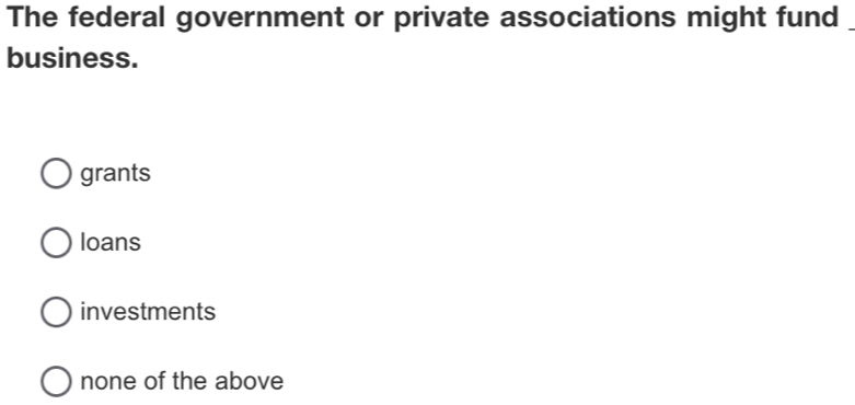 The federal government or private associations might fund
business.
grants
loans
investments
none of the above