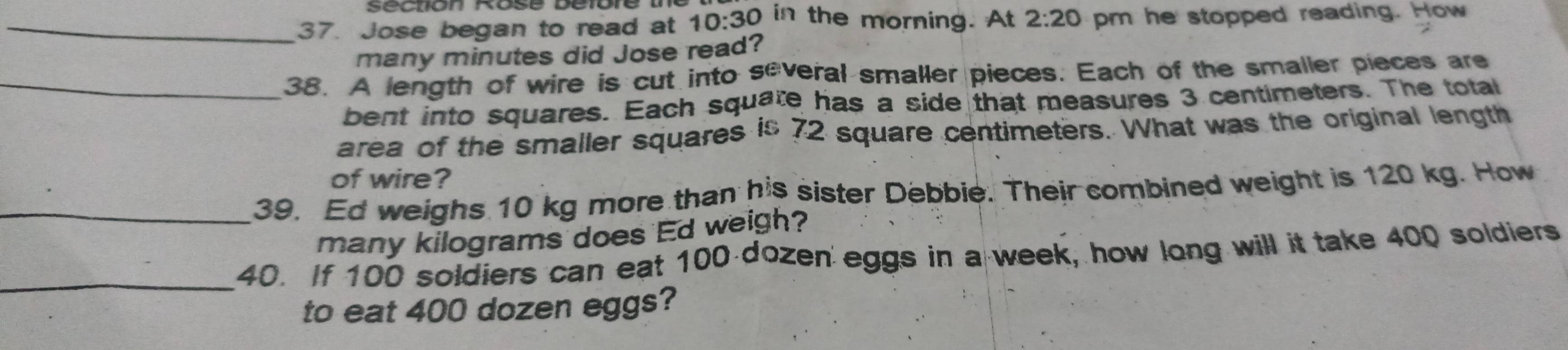 Jose began to read at 10:30 in the morning. At 2:20 pm he stopped reading. How 
many minutes did Jose read? 
_38. A length of wire is cut into several smaller pieces. Each of the smaller pieces are 
bent into squares. Each squate has a side that measures 3 centimeters. The total 
area of the smaller squares is 72 square centimeters. What was the original length 
of wire? 
_39. Ed weighs 10 kg more than his sister Debbie. Their combined weight is 120 kg. How 
many kilograms does Ed weigh? 
_40. If 100 soldiers can eat 100 dozen eggs in a week, how long will it take 400 soldiers 
to eat 400 dozen eggs?