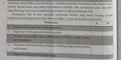 Tumbukan menyebabkan dua benda dapat memiliki perbedaan kecepatan pada benda-benda 
tersebut. Benda-benda yang saling bertumbukan memiliki nilai momentum awal dan akhir 
yang sebanding. Fenomena tumbukan dapat terjadi di sekitar kehidupan kita. 
Berdasarkan teks di atas, manakah pernyataan berikut yang benar tentang contoh 
tumbukan di kehidupan schari-hari? Berikan tanda (