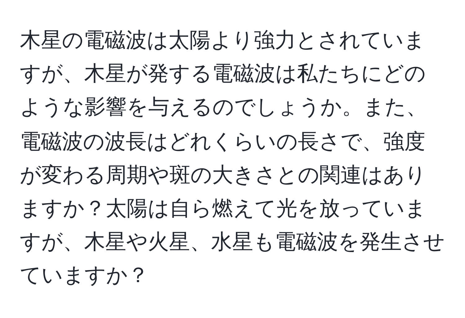 木星の電磁波は太陽より強力とされていますが、木星が発する電磁波は私たちにどのような影響を与えるのでしょうか。また、電磁波の波長はどれくらいの長さで、強度が変わる周期や斑の大きさとの関連はありますか？太陽は自ら燃えて光を放っていますが、木星や火星、水星も電磁波を発生させていますか？