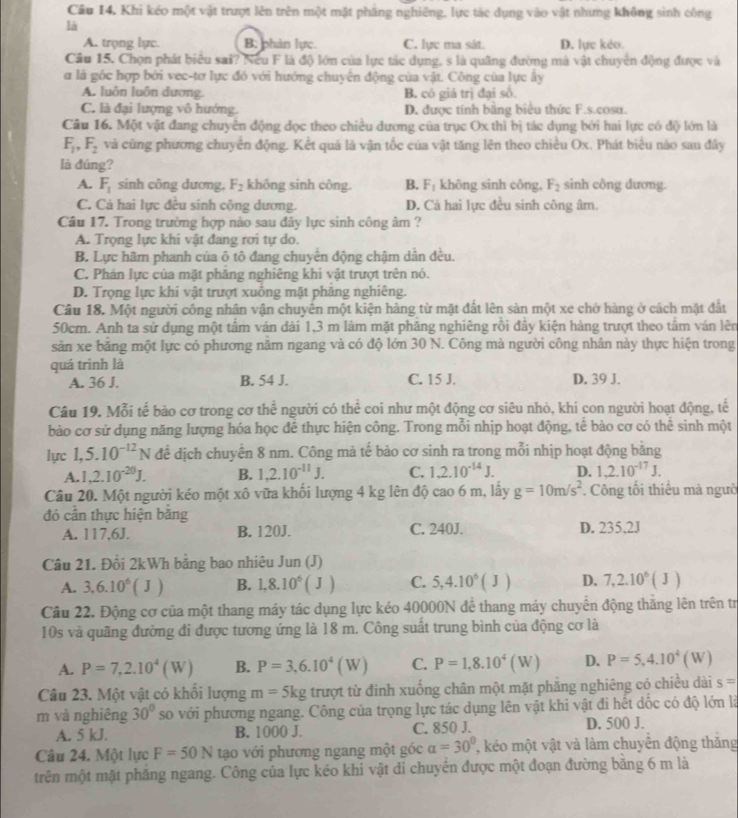 Khi kéo một vật trượt lên trên một mặt phẳng nghiêng, lực tác dụng vào vật nhưng không sinh công
là
A. trọng lực. B; phân lực. C. lực ma sát. D. lực kẻo.
Câu 15. Chọn phát biểu sai? Nếu F là độ lớn của lực tác dụng, s là quãng đường mà vật chuyển động được và
α là góc hợp bởi vec-tơ lực đồ với hướng chuyên động của vật. Công của lực ây
A. luôn luôn dương. B. có giá trị đại số.
C. là đại lượng vô hướng. D. được tính bằng biểu thức F.s.cosa.
Câu 16. Một vật đang chuyên động đọc theo chiều dương của trục Ox thì bị tác dụng bởi hai lực có độ lớn là
F_1,F_2 và cũng phương chuyển động. Kết quả là vận tốc của vật tăng lên theo chiều Ox. Phát biểu nào sau đây
là đúng?
A. F_1 sinh công dương, F_2 không sinh công. B. F_1 không sinh công, F_2 sinh công dương.
C. Cá hai lực đêu sinh công dương. D. Cà hai lực đều sinh công âm.
Câu 17. Trong trường hợp nảo sau đây lực sinh công âm ?
A. Trọng lực khi vật đang rơi tự do.
B. Lực hãm phanh của ô tô đang chuyển động chậm dần đều.
C. Phân lực của mặt phăng nghiêng khi vật trượt trên nó.
D. Trọng lực khí vật trượt xuồng mặt phăng nghiêng.
Câu 18. Một người công nhân vận chuyên một kiện hàng từ mặt đất lên sàn một xe chở hàng ở cách mặt đất
50cm. Anh ta sử dụng một tấm ván dài 1,3 m làm mặt phăng nghiêng rồi đầy kiện hàng trượt theo tầm ván lên
sản xe băng một lực có phương năm ngang và có độ lớn 30 N. Công mà người công nhân này thực hiện trong
quá trinh là
A. 36 J. B. 54 J. C. 15 J. D. 39 J.
Câu 19. Mỗi tế bào cơ trong cơ thể người có thể coi như một động cơ siêu nhỏ, khi con người hoạt động, tế
bào cơ sử dụng năng lượng hóa học để thực hiện công. Trong mỗi nhịp hoạt động, tể bào cơ có thể sinh một
lực 1,5.10^(-12)N để địch chuyển 8 nm. Công mà tế bào cơ sinh ra trong mỗi nhịp hoạt động băng
A. 1,2.10^(-20)J. B. 1,2.10^(-11)J. C. 1,2.10^(-14)J. D. 1,2.10^(-17)J.
Câu 20. Một người kéo một xô vữa khối lượng 4 kg lên độ cao 6 m, lấy g=10m/s^2. Công tối thiểu mà ngưồ
đó cần thực hiện băng
C. 240J.
A. 117,6J. B. 120J. D. 235,2J
Câu 21. Đổi 2kWh bằng bao nhiêu Jun (J)
A. 3,6.10^6(J) B. 1,8.10^6(J) C. 5,4.10^6(J) D. 7,2.10^6(J)
Câu 22. Động cơ của một thang máy tác dụng lực kéo 40000N để thang máy chuyển động thắng lên trên tr
10s và quãng đường đi được tương ứng là 18 m. Công suất trung bình của động cơ là
A. P=7,2.10^4(W) B. P=3,6.10^4(W) C. P=1,8.10^4(W) D. P=5,4.10^4(W)
Câu 23. Một vật có khổi lượng m=5kgtruot ,từ đinh xuống chân một mặt phẳng nghiêng có chiều dài s=
m và nghiêng 30° so với phương ngang. Công của trọng lực tác dụng lên vật khi vật đi hết dốc có độ lớn là
A. 5 kJ. B. 1000 J. C. 850 J.
D. 500 J.
Câu 24. Một lực F=50N tạo với phương ngang một góc alpha =30° kéo một vật và làm chuyển động thăng
trên một mặt phẳng ngang. Công của lực kéo khi vật di chuyên được một đoạn đường bằng 6 m là