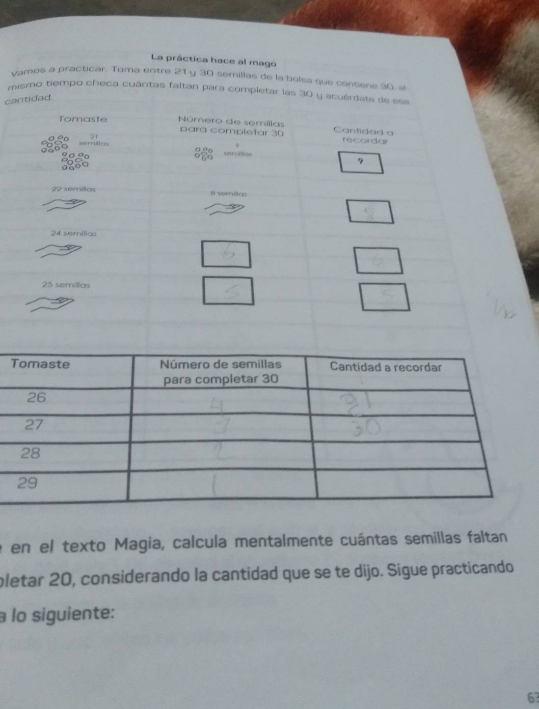 La práctica hace al mago 
Vamos a practicar. Toma entre 21 y 30 semillas de la bolsa que centiene 30, al 
mismo tiempo checa cuântas faltan para completar las 30 y acuérdate de esa 
cantidad. 
Tomaste 
Número de semillas Cantidad a 
para completar 30 recordar 
semíllas
9
semilias
9
22 semilías B serillas
24 semillas
25 semillas 
e en el texto Magia, calcula mentalmente cuántas semillas faltan 
pletar 20, considerando la cantidad que se te dijo. Sigue practicando 
à lo siguiente:
63