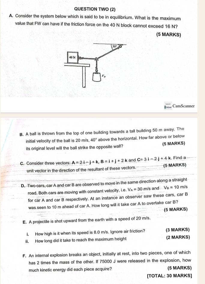 QUESTION TWO (2)
A. Consider the system below which is said to be in equilibrium. What is the maximum
value that FW can have if the friction force on the 40 N block cannot exceed 16 N?
(5 MARKS)
CumtScinne/ CamScanner
B. A ball is thrown from the top of one building towards a tall building 50 m away. The
initial velocity of the ball is 20 m/s, 40° above the horizontal. How far above or below
its original level will the ball strike the opposite wall? (5 MARKS)
C. Consider three vectors: A=2i-j+k,B=i+j+2k and C=3i-2j+4k. Find-a
unit vector in the direction of the resultant of these vectors. (5 MARKS)
D. Two cars, car A and car B are observed to move in the same direction along a straight
road. Both cars are moving with constant velocity, i.e. V_A=30 m/s and V_B=10m/s
for car A and car B respectively. At an instance an observer saw these cars, car B
was seen to 10 m ahead of car A. How long will it take car A to overtake car B?
(5 MARKS)
E. A projectile is shot upward from the earth with a speed of 20 m/s.
i. How high is it when its speed is 8.0 m/s. Ignore air friction? (3 MARKS)
ii. How long did it take to reach the maximum height (2 MARKS)
F. An internal explosion breaks an object, initially at rest, into two pieces, one of which
has 2 times the mass of the other. If 75000 J were released in the explosion, how
much kinetic energy did each piece acquire? (5 MARKS)
[TOTAL: 30 MARKS]