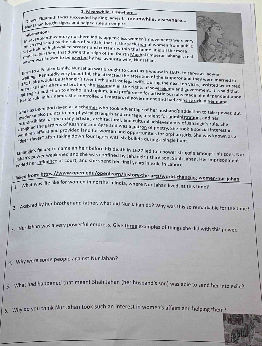 Meanwhile, Elsewhere...
Queen Elizabeth I was succeeded by King James I... meanwhile, elsewhere...
Nur Jahan fought tigers and helped rule an empire.
Information:
In seventeenth-century northern India, upper-class women’s movements were very
much restricted by the rules of purdah, that is, the seclusion of women from public
view behind high-walled screens and curtains within the home. It is all the more
remarkable then, that during the reign of the fourth Mughal Emperor Jahangir, real
power was known to be exerted by his favourite wife, Nur Jahan
Born to a Persian family, Nur Jahan was brought to court as a widow in 1607, to serve as lady-in-
waiting. Reputedly very beautiful, she attracted the attention of the Emperor and they were married in
1611; she would be Jahangir’s twentieth and last legal wife. During the next ten years, assisted by trusted
men like her father and brother, she assumed all the rights of sovereignty and government. It is said that
Jahangir’s addiction to alcohol and opium, and preference for artistic pursuits made him dependent upon
her to rule in his name. She controlled all matters of government and had coins struck in her name.
She has been portrayed as a schemer who took advantage of her husband’s addiction to take power. But
evidence also points to her physical strength and courage, a talent for administration, and her
responsibility for the many artistic, architectural, and cultural achievements of Jahangir’s rule. She
designed the gardens of Kashmir and Agra and was a patron of poetry. She took a special interest in
women’s affairs and provided land for women and opportunities for orphan girls. She was known as a
“tiger-slayer” after taking down four tigers with six bullets during a single hunt.
Jahangir’s failure to name an heir before his death in 1627 led to a power struggle amongst his sons. Nur
Jahan’s power weakened and she was confined by Jahangir's third son, Shah Jahan. Her imprisonment
ended her influence at court, and she spent her final years in exile in Lahore.
Taken from: https://www.open.edu/openlearn/history-the-arts/world-changing-women-nur-jahan
1. What was life like for women in northern India, where Nur Jahan lived, at this time?
2. Assisted by her brother and father, what did Nur Jahan do? Why was this so remarkable for the time?
3. Nur Jahan was a very powerful empress. Give three examples of things she did with this power.
4. Why were some people against Nur Jahan?
5. What had happened that meant Shah Jahan (her husband’s son) was able to send her into exile?
6. Why do you think Nur Jahan took such an interest in women’s affairs and helping them?