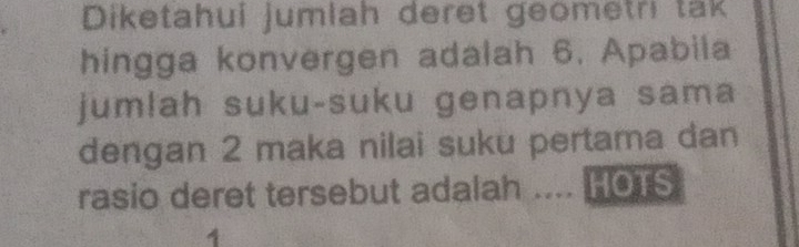 Diketahui jumlah deret geometri tak 
hingga konvergen adalah 6. Apabila 
jum!ah suku-suku genapnya sama 
dengan 2 maka nilai suku pertama dan 
rasio deret tersebut adalah .... HOTS 
1