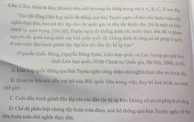 Đọc đoạn tư liệu, khoanh tròn một phương án đúng trong các ý A, B, C, D sau đây.
*Đại hội đồng Liên hợp quốc đã thông qua bản Tuyên ngôn về thủ tiêu hoàn toàn chủ
nghĩa thực dân, trao trả độc lập cho các quốc gia và dân tộc thuộc địa. Đó là một sự kiện
chính trị quan trọng. Như thế, Tuyên ngôn đã khẳng định các nước thực dân đã vi phạm
nguyên tắc quan trọng nhất của luật pháp quốc tế; khẳng định rõ ràng cơ sở pháp lí quốc
tế của cuộc đấu tranh giành độc lập của các dân tộc bị áp bức''.
(Nguyễn Quốc Hùng, Nguyễn Hồng Quân, Liên hợp quốc và Lực lượng gìn giữ hoài
bình Liên hợp quốc, NXB Chính trị Quốc gia, Hà Nội, 2008, tr.46)
A. Liên hợp quốc thông qua bản Tuyên ngôn công nhận chủ nghĩa thực dân và thuộc địa.
B. Đoạn tư liệu nói đến vai trò của Hội quốc liên trong việc duy trì hoà bình, an ninh
thế giới.
C. Cuộc đấu tranh giành độc lập của các dân tộc bị áp bức không có cơ sở pháp lí rõ ràng.
D. Chế độ phân biệt chủng tộc hoàn toàn được xoá bỏ thông qua bản Tuyên ngôn về thủ
tiêu hoàn toàn chủ nghĩa thực dân.