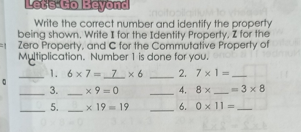 Let's Go Beyond 
Write the correct number and identify the property 
being shown. Write I for the Identity Property, Z for the 
Zero Property, and C for the Commutative Property of 
Multiplication. Number 1 is done for you. 
C 
_1. 6* 7=_ 7* 6 _2. 7* 1= _ 
a 
_3. _ * 9=0 _4. 8* _  =3* 8
_5. _ * 19=19 _6. 0* 11= _