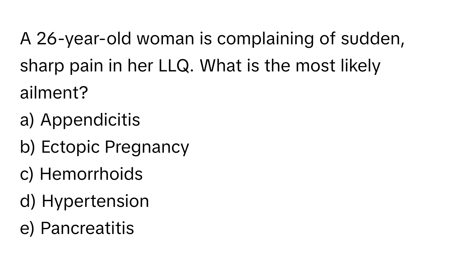 A 26-year-old woman is complaining of sudden, sharp pain in her LLQ. What is the most likely ailment? 

a) Appendicitis 
b) Ectopic Pregnancy 
c) Hemorrhoids 
d) Hypertension 
e) Pancreatitis