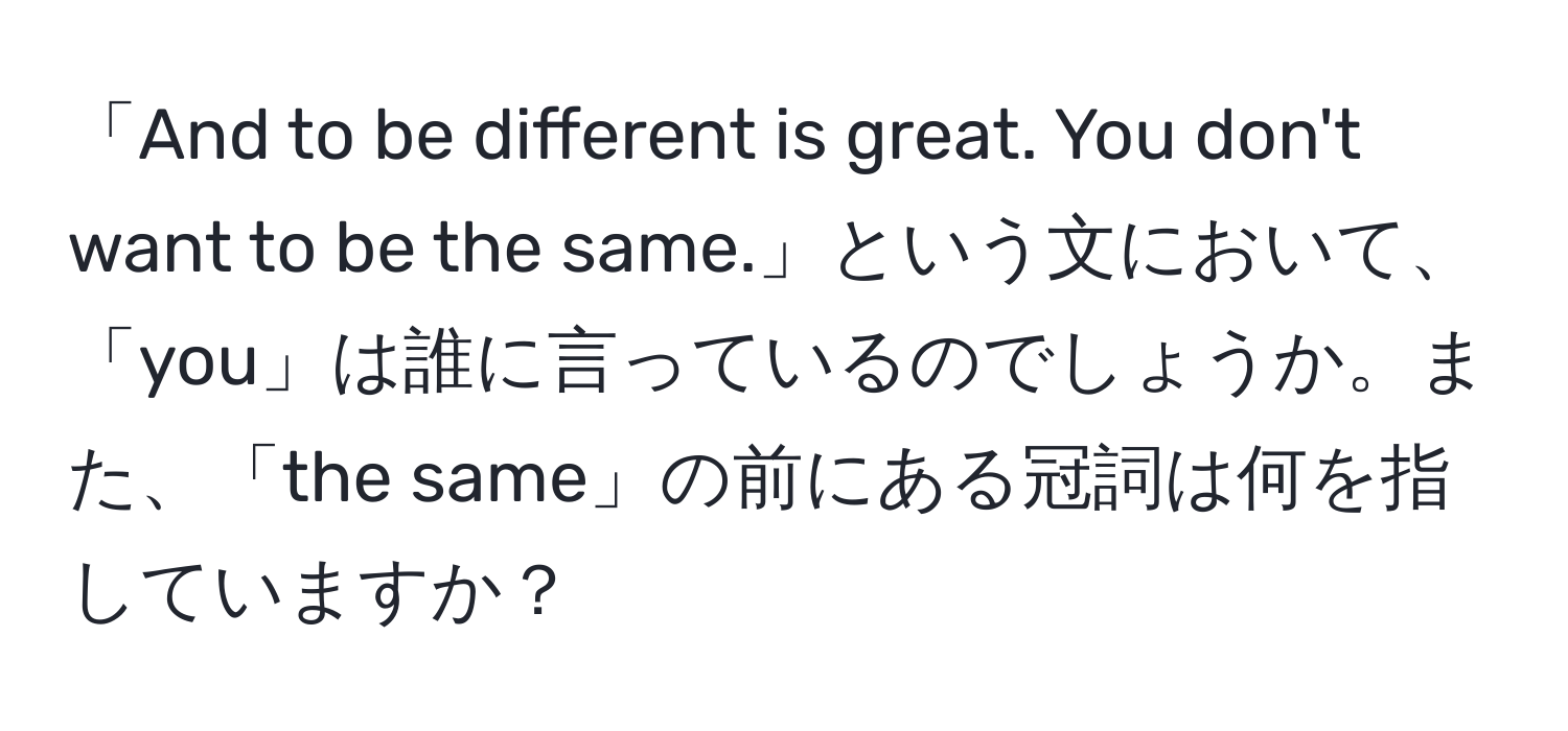 「And to be different is great. You don't want to be the same.」という文において、「you」は誰に言っているのでしょうか。また、「the same」の前にある冠詞は何を指していますか？