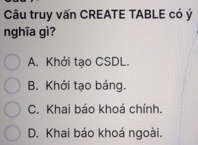 Câu truy vấn CREATE TABLE có ý
nghĩa gì?
A. Khởi tạo CSDL.
B. Khởi tạo bảng.
C. Khai báo khoá chính.
D. Khai báo khoá ngoài.