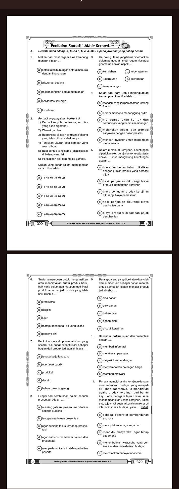 = Penilaian Sumatif Akhir Semester ==
A. Berilah tanda silang (X) huruf a, b, c, d, atau e pada jawaban yang paling benar.
munduk adalah .... dalam pembuatan motif ragam hias pola
Salah satu cara untuk meningkatkan
kemampuan kreatif adalah ....
solidaritas keluarga
*fünggembangkan pemahaman tentang
Perhatikan pernyataan berikut ini!
1) Perhatikan pola bentuk ragam hias
yang akan digambar.
2) Warai gambar
3) Buat sketsa di salah satu kotak/bidang
4) Tentukan ukuran pola gambar yang
akan dibuat.
5) Buat bentuk yang sama (bisa dijiplak) diperlukan oleh perajin untuk kesejahtera-
di bidang yang lain.
6) Persiapkan alat dan media gambar.
Urutan yang benar dalam menggambar
biaya pembelian bahan dikalikan
1)-4)-6)-3)-5)-2)
produksi pembuatan kerajinan
1)-6)-4)-3)-5)-2) penghasilan piaya produksi di tambah pajak
GRD 1
Suatu kemampuan untuk menghasilkan 9. Barang-barang yang dibeli atau diperolel
baik yang belum ada maupun modifikas untuk kemudian diolah menjadi produk
produk lama menjadi produk yang lebih
produk kerajinan
7. Berikut ini mencakup semua bahan yang
secara fisik dapat diidentifikasi sebagai
bagian dari produk jadi adalah biaya ....
)melakukan penjualan
overhead pabrik
memberi motivasi
11. Renata memulai usaha kerajinan dengan
bahan baku langsung
Fungsi dari pembukaan dalam sebuah kayu. Ada beragam tujuan wirausaha
mengembangkan usaha kerajinan. Salah
satu tujuan wirausaha kerajinan aksesor
exongal generator pembangunan
agar audiens memahami tujuan dari bedeman masyarakat agar hidup.
menumbuhkan wirausaha yang ber-
kualitas dan melestarikan budaya
GRD