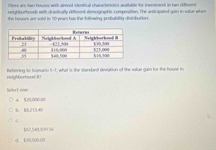 There are two houses with almost identical characteristics available for investment in two different
neighborhoods with drastically different demographic composition. The anticipated gain in value when
the houses are sold in 10 years has the following probability distribution.
Referring to Scenario 5-7, what is the standard deviation of the value gain for the house in
neighborhood B?
Select one:
a. $20,000.00
b. $8,213.40
C
$67,549,939.56
d. $30,500.00