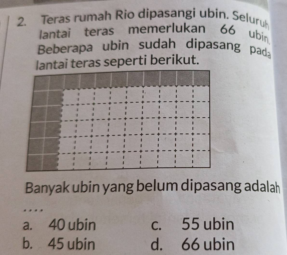 Teras rumah Rio dipasangi ubin. Seluruh
lantai teras memerlukan 66 ubin.
Beberapa ubin sudah dipasang pada
lantai teras seperti berikut.
Banyak ubin yang belum dipasang adalah
a. 40 ubin c. 55 ubin
b. 45 ubin d. 66 ubin