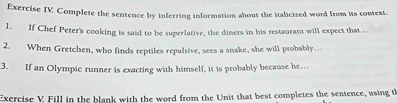 Exercise IV. Complete the sentence by inferring information about the italicized word from its context. 
1. If Chef Peter's cooking is said to be superlative, the diners in his restaurant will expect that.. 
2. When Gretchen, who finds reptiles repulsive, sees a snake, she will probably. 
3. If an Olympic runner is exacting with himself, it is probably because he… 
Exercise V. Fill in the blank with the word from the Unit that best completes the sentence, using th