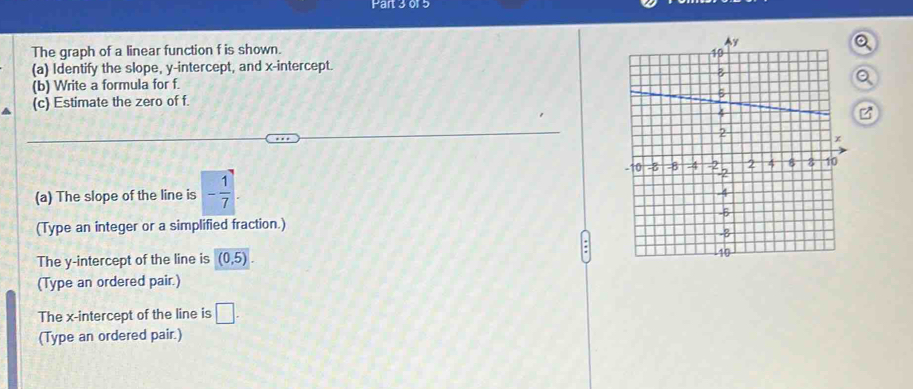 or 5 
The graph of a linear function f is shown. 
(a) Identify the slope, y-intercept, and x-intercept. 
(b) Write a formula for f. 
(c) Estimate the zero of f. 
(a) The slope of the line is - 1/7 . 
(Type an integer or a simplified fraction.) 
The y-intercept of the line is (0,5). 
(Type an ordered pair.) 
The x-intercept of the line is □. 
(Type an ordered pair.)