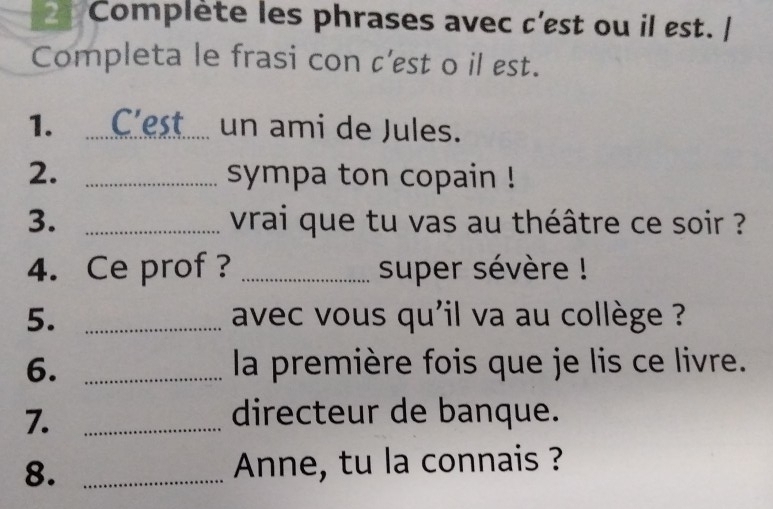 Complète les phrases avec c'est ou il est. | 
Completa le frasi con c'est o il est. 
1. _C'est un ami de Jules. 
2. _sympa ton copain ! 
3. _vrai que tu vas au théâtre ce soir ? 
4. Ce prof ? _super sévère ! 
5. _ avec vous qu'il va au collège ? 
6. _la première fois que je lis ce livre. 
7._ 
directeur de banque. 
8. _Anne, tu la connais ?